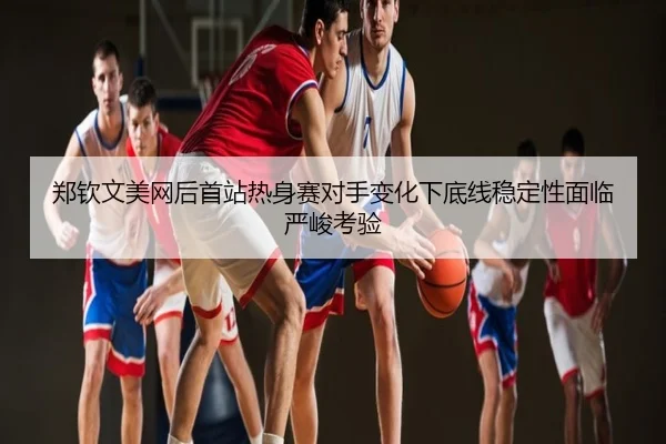 郑钦文美网后首站热身赛对手变化下底线稳定性面临严峻考验