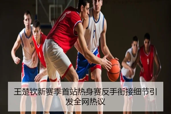 王楚钦新赛季首站热身赛反手衔接细节引发全网热议