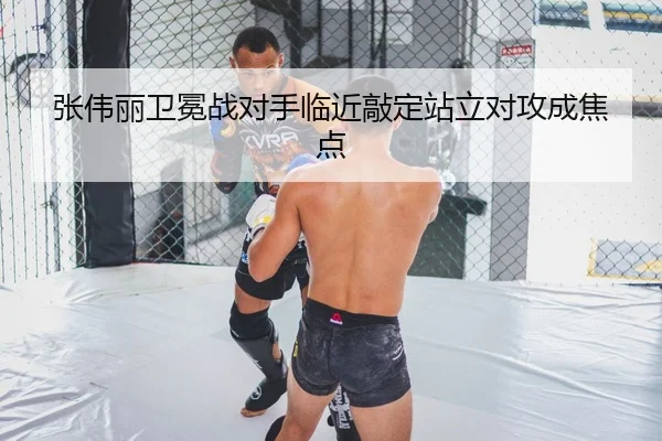 张伟丽卫冕战对手临近敲定站立对攻成焦点