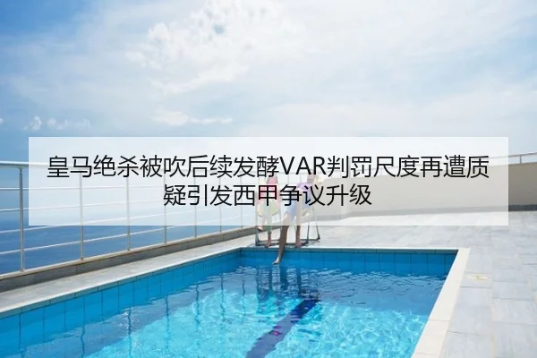 皇马绝杀被吹后续发酵VAR判罚尺度再遭质疑引发西甲争议升级